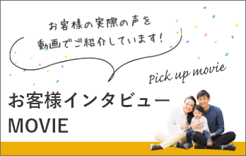 お客様インタビューMOVIE お客様の声を動画でご紹介しています! Pick up moive